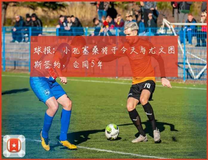 球报：小孔塞桑将于今天与尤文图斯签约，合同5年