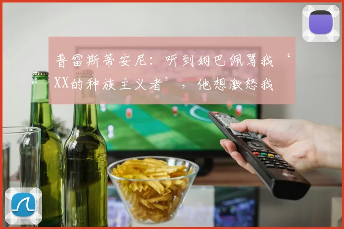 普雷斯蒂安尼：听到姆巴佩骂我‘XX的种族主义者’，他想激怒我