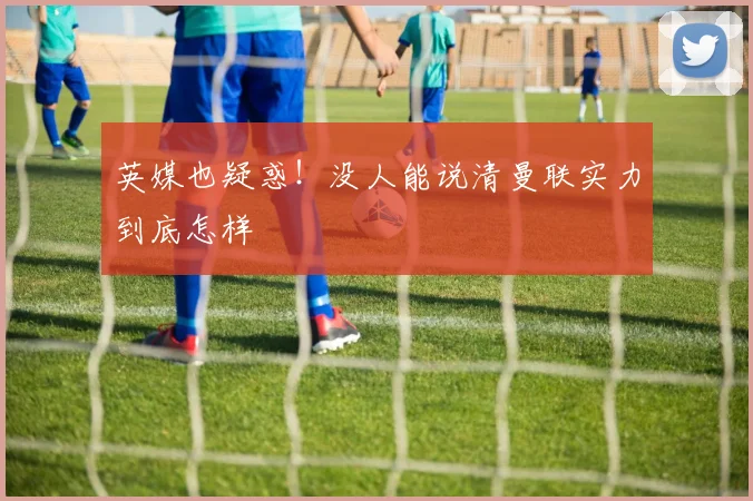 英媒也疑惑！没人能说清曼联实力到底怎样