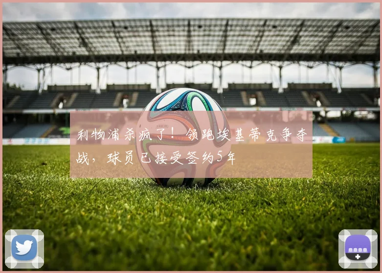 利物浦杀疯了！领跑埃基蒂克争夺战，球员已接受签约5年